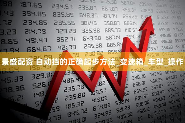 景盛配资 自动挡的正确起步方法_变速箱_车型_操作