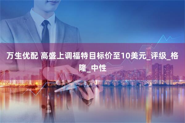 万生优配 高盛上调福特目标价至10美元_评级_格隆_中性