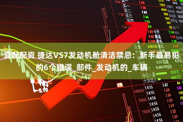 爱配配资 捷达VS7发动机舱清洁禁忌：新手最易犯的6个错误_部件_发动机的_车辆