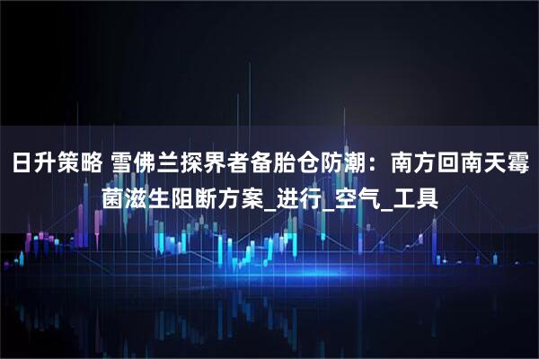 日升策略 雪佛兰探界者备胎仓防潮：南方回南天霉菌滋生阻断方案_进行_空气_工具