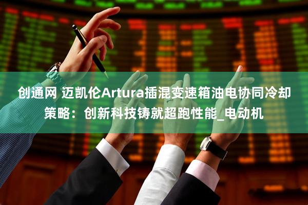 创通网 迈凯伦Artura插混变速箱油电协同冷却策略：创新科技铸就超跑性能_电动机