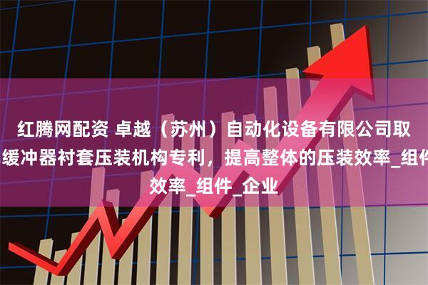 红腾网配资 卓越（苏州）自动化设备有限公司取得汽车缓冲器衬套压装机构专利，提高整体的压装效率_组件_企业