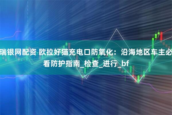 瑞银网配资 欧拉好猫充电口防氧化：沿海地区车主必看防护指南_检查_进行_bf