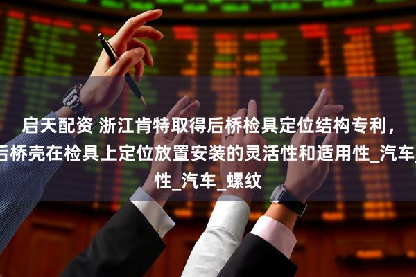 启天配资 浙江肯特取得后桥检具定位结构专利，提升后桥壳在检具上定位放置安装的灵活性和适用性_汽车_螺纹