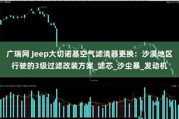 广瑞网 Jeep大切诺基空气滤清器更换：沙漠地区行驶的3级过滤改装方案_滤芯_沙尘暴_发动机