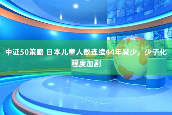 中证50策略 日本儿童人数连续44年减少，少子化程度加剧