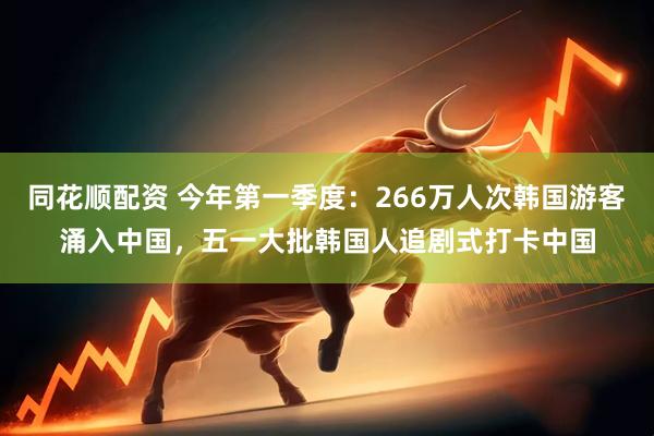 同花顺配资 今年第一季度：266万人次韩国游客涌入中国，五一大批韩国人追剧式打卡中国