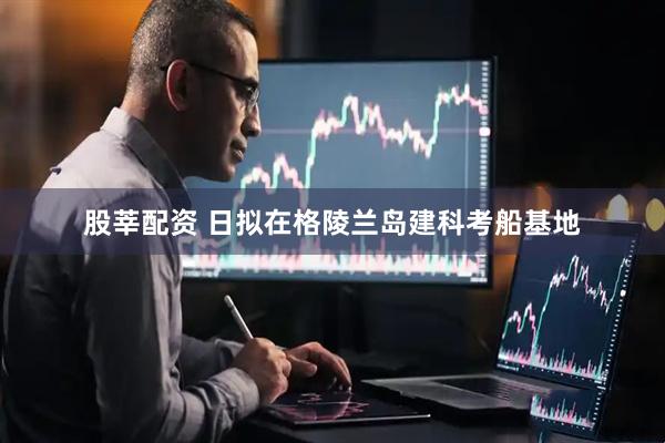 股莘配资 日拟在格陵兰岛建科考船基地