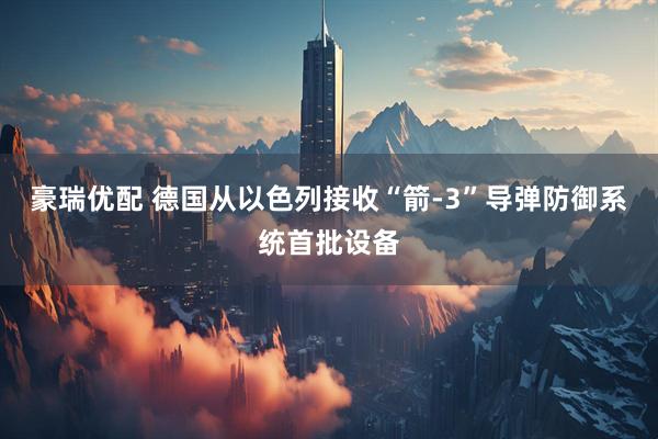 豪瑞优配 德国从以色列接收“箭-3”导弹防御系统首批设备