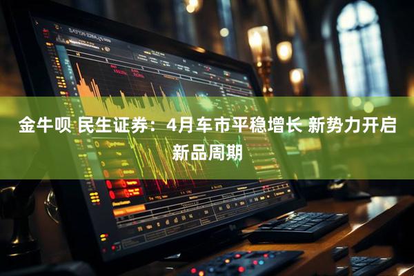 金牛呗 民生证券：4月车市平稳增长 新势力开启新品周期