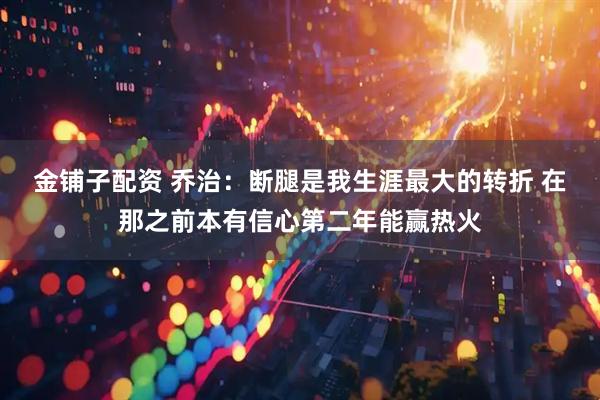 金铺子配资 乔治：断腿是我生涯最大的转折 在那之前本有信心第二年能赢热火