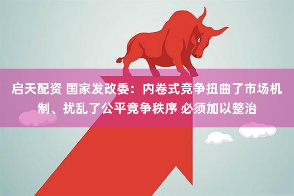 启天配资 国家发改委：内卷式竞争扭曲了市场机制、扰乱了公平竞争秩序 必须加以整治