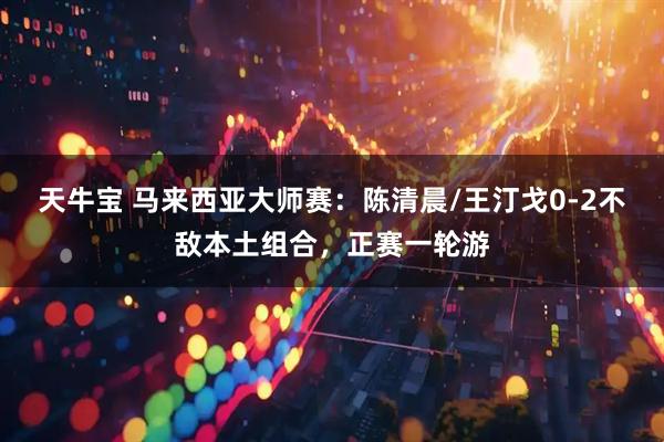 天牛宝 马来西亚大师赛：陈清晨/王汀戈0-2不敌本土组合，正赛一轮游