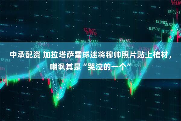 中承配资 加拉塔萨雷球迷将穆帅照片贴上棺材，嘲讽其是“哭泣的一个”