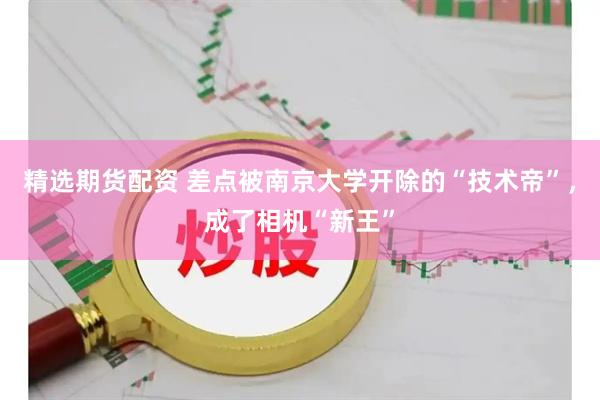 精选期货配资 差点被南京大学开除的“技术帝”，成了相机“新王”