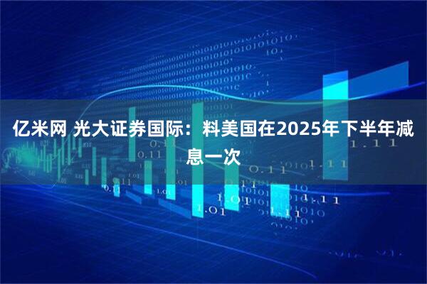 亿米网 光大证券国际：料美国在2025年下半年减息一次