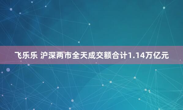 飞乐乐 沪深两市全天成交额合计1.14万亿元