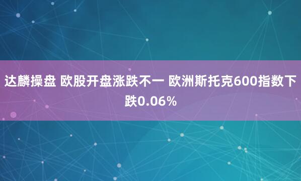 达麟操盘 欧股开盘涨跌不一 欧洲斯托克600指数下跌0.06%