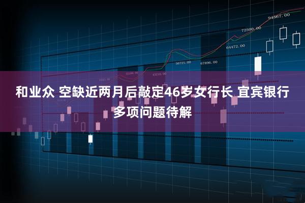 和业众 空缺近两月后敲定46岁女行长 宜宾银行多项问题待解