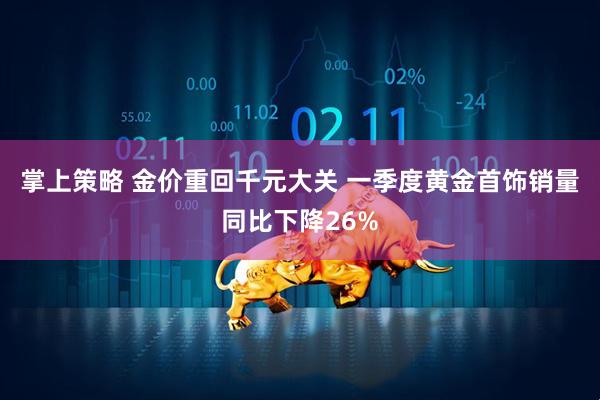掌上策略 金价重回千元大关 一季度黄金首饰销量同比下降26%