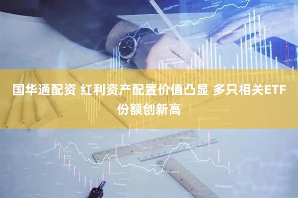 国华通配资 红利资产配置价值凸显 多只相关ETF份额创新高