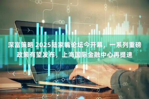 深富策略 2025陆家嘴论坛今开幕，一系列重磅政策有望发布，上海国际金融中心再提速