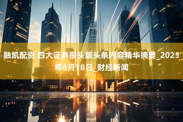 融凯配资 四大证券报头版头条内容精华摘要_2025年6月18日_财经新闻