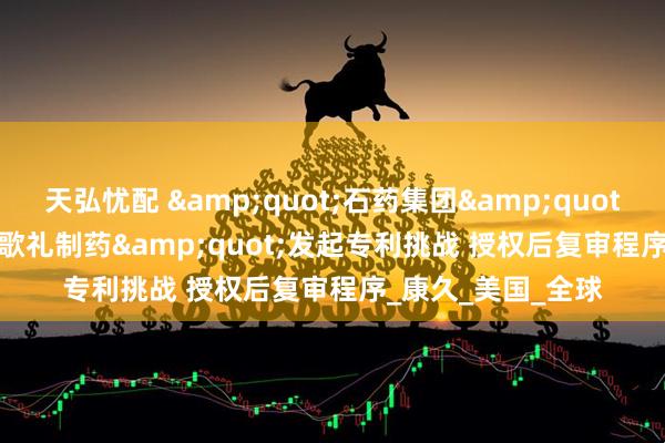 天弘忧配 &quot;石药集团&quot;向&quot;歌礼制药&quot;发起专利挑战 授权后复审程序_康久_美国_全球