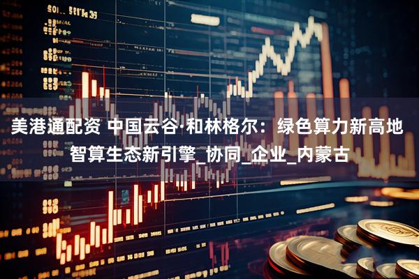 美港通配资 中国云谷·和林格尔：绿色算力新高地 智算生态新引擎_协同_企业_内蒙古