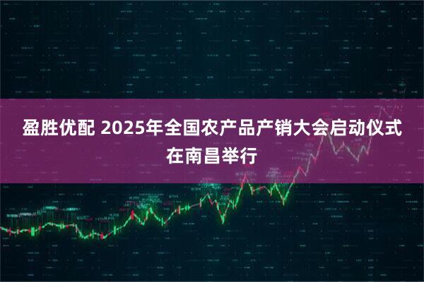 盈胜优配 2025年全国农产品产销大会启动仪式在南昌举行