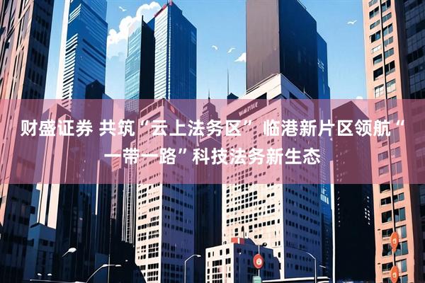 财盛证券 共筑“云上法务区” 临港新片区领航“一带一路”科技法务新生态