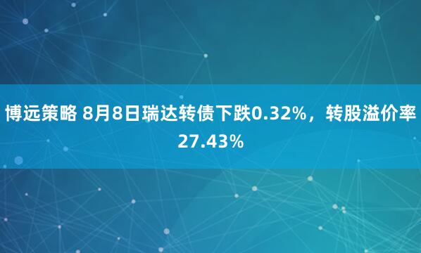 博远策略 8月8日瑞达转债下跌0.32%，转股溢价率27.43%