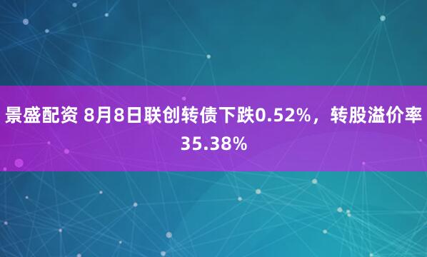 景盛配资 8月8日联创转债下跌0.52%，转股溢价率35.38%