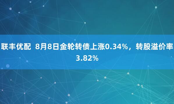 联丰优配  8月8日金轮转债上涨0.34%，转股溢价率3.82%