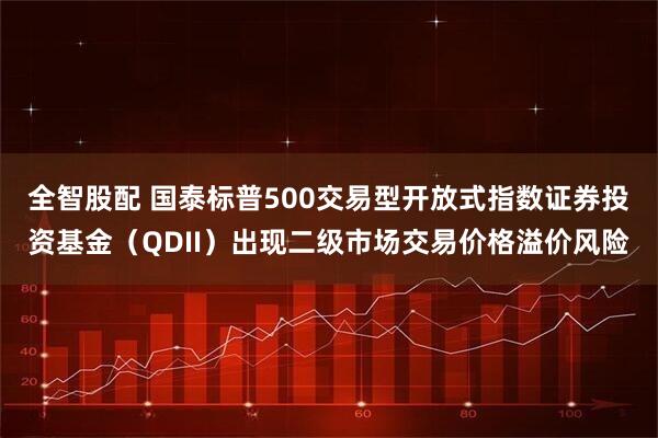 全智股配 国泰标普500交易型开放式指数证券投资基金（QDII）出现二级市场交易价格溢价风险