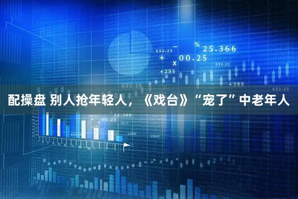 配操盘 别人抢年轻人，《戏台》“宠了”中老年人