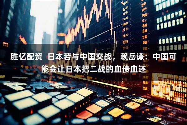 胜亿配资  日本若与中国交战，赖岳谦：中国可能会让日本把二战的血债血还