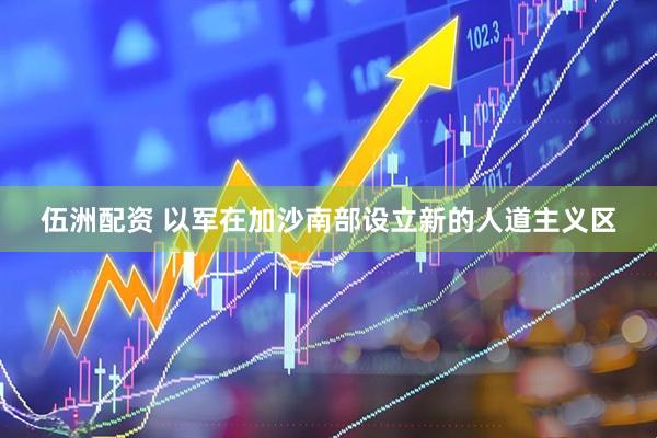 伍洲配资 以军在加沙南部设立新的人道主义区