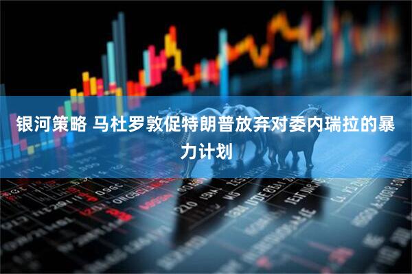 银河策略 马杜罗敦促特朗普放弃对委内瑞拉的暴力计划