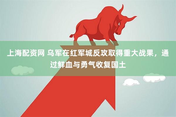 上海配资网 乌军在红军城反攻取得重大战果，通过鲜血与勇气收复国土