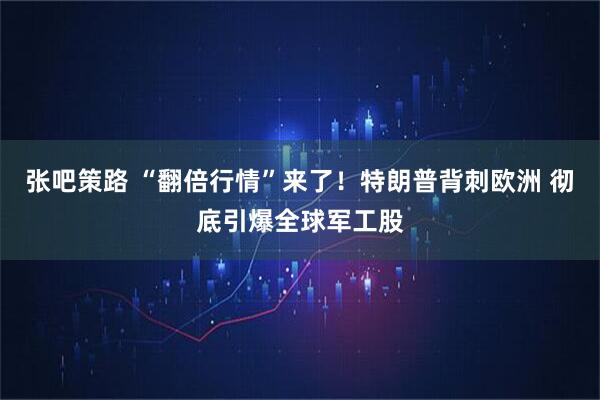 张吧策路 “翻倍行情”来了！特朗普背刺欧洲 彻底引爆全球军工股