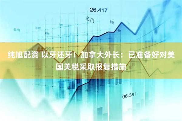 纯旭配资 以牙还牙！加拿大外长：已准备好对美国关税采取报复措施