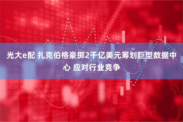 光大e配 扎克伯格豪掷2千亿美元筹划巨型数据中心 应对行业竞争