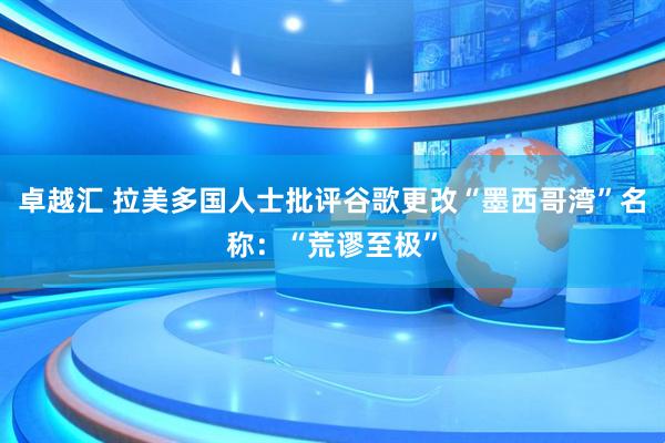 卓越汇 拉美多国人士批评谷歌更改“墨西哥湾”名称：“荒谬至极”