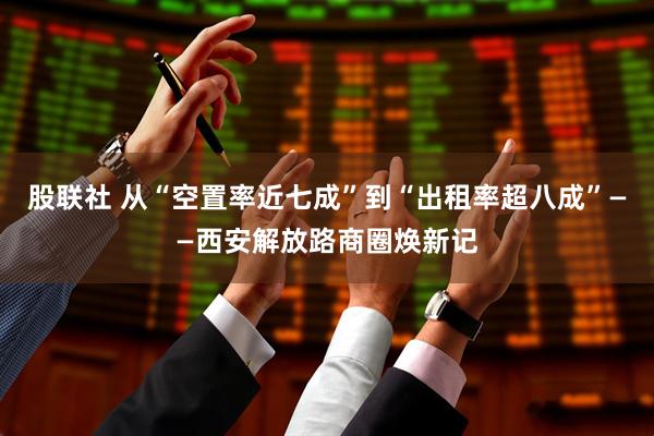 股联社 从“空置率近七成”到“出租率超八成”——西安解放路商圈焕新记