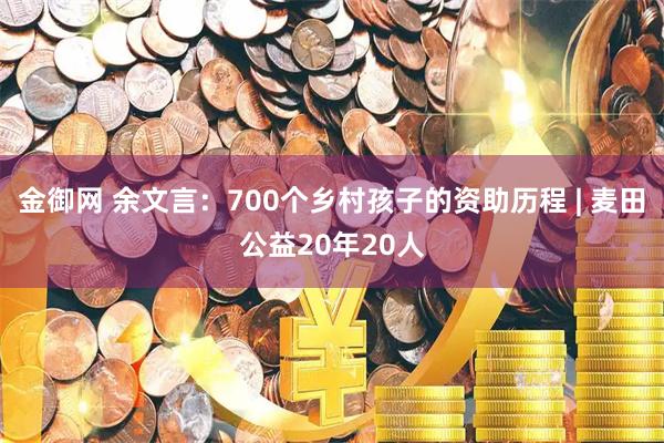 金御网 余文言：700个乡村孩子的资助历程 | 麦田公益20年20人