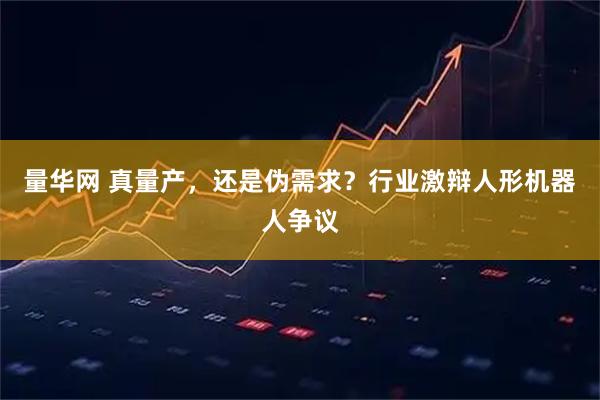 量华网 真量产，还是伪需求？行业激辩人形机器人争议