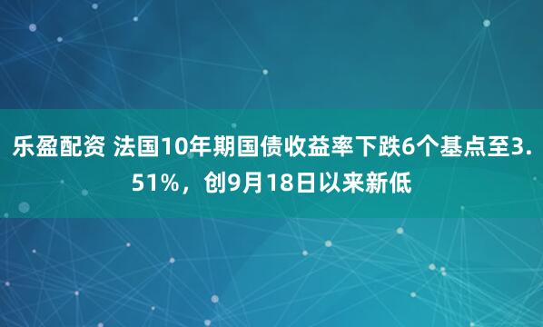 乐盈配资 法国10年期国债收益率下跌6个基点至3.51%，创9月18日以来新低