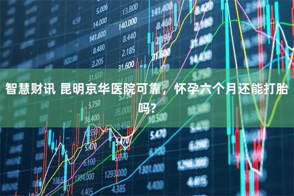 智慧财讯 昆明京华医院可靠,怀孕六个月还能打胎吗?