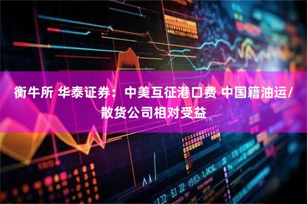 衡牛所 华泰证券:中美互征港口费 中国籍油运/散货公司相对受益